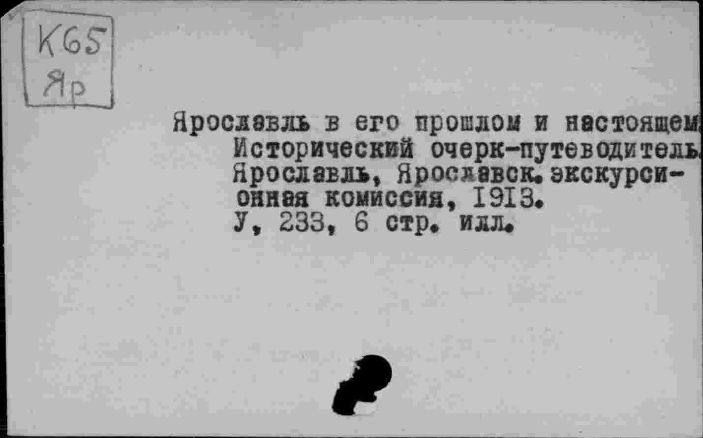 ﻿Ярославль в его прошлом и настоящем Исторический очерк-путеводитель Ярославль, Ярославок.экскурсионная комиссия, 1913.
У, 233, 6 стр. илл.